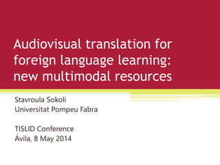 Audiovisual translation for
foreign language learning:
new multimodal resources
Stavroula Sokoli
Universitat Pompeu Fabra
TISLID Conference
Ávila, 8 May 2014
 