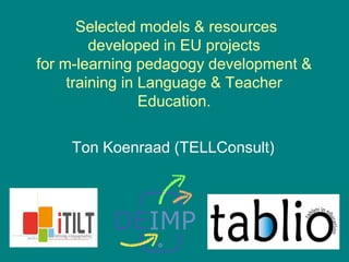 Selected models & resources
developed in EU projects
for m-learning pedagogy development &
training in Language & Teacher
Education.
Ton Koenraad (TELLConsult)
 