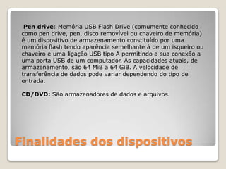 Finalidades dos dispositivosPen drive: Memória USB Flash Drive (comumente conhecido como pen drive, pen, disco removível ou chaveiro de memória) é um dispositivo de armazenamento constituído por uma memória flash tendo aparência semelhante à de um isqueiro ou chaveiro e uma ligação USB tipo A permitindo a sua conexão a uma porta USB de um computador. As capacidades atuais, de armazenamento, são 64 MiB a 64 GiB. A velocidade de transferência de dados pode variar dependendo do tipo de entrada.CD/DVD: São armazenadores de dados e arquivos.