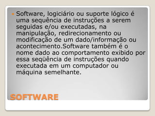 SOFTWARESoftware, logiciário ou suporte lógico é uma sequência de instruções a serem seguidas e/ou executadas, na manipulação, redirecionamento ou modificação de um dado/informação ou acontecimento.Software também é o nome dado ao comportamento exibido por essa seqüência de instruções quando executada em um computador ou máquina semelhante.