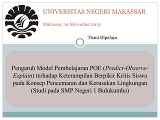 UNIVERSITAS NEGERI MAKASSAR
Makassar, 19 November 2013
Pengaruh Model Pembelajaran POE (Predict-Observe-
Explain) terhadap Keterampilan Berpikir Kritis Siswa
pada Konsep Pencemaran dan Kerusakan Lingkungan
(Studi pada SMP Negeri 1 Bulukumba)
Tismi Dipalaya
 