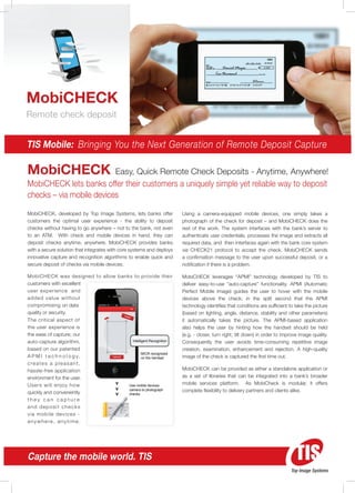 MobiCHECK
Remote check deposit


TIS Mobile: Bringing You the Next Generation of Remote Deposit Capture

MobiCHECK                                Easy, Quick Remote Check Deposits - Anytime, Anywhere!
MobiCHECK lets banks offer their customers a uniquely simple yet reliable way to deposit
checks – via mobile devices
MobiCHECK, developed by Top Image Systems, lets banks offer            Using a camera-equipped mobile devices, one simply takes a
customers the optimal user experience - the ability to deposit         photograph of the check for deposit – and MobiCHECK does the
checks without having to go anywhere – not to the bank, not even       rest of the work. The system interfaces with the bank’s server to
to an ATM. With check and mobile devices in hand, they can             authenticate user credentials, processes the image and extracts all
deposit checks anytime, anywhere. MobiCHECK provides banks             required data, and then interfaces again with the bank core system
with a secure solution that integrates with core systems and deploys   via CHECK21 protocol to accept the check. MobiCHECK sends
innovative capture and recognition algorithms to enable quick and      a confirmation message to the user upon successful deposit, or a
secure deposit of checks via mobile devices.                           notification if there is a problem.

MobiCHECK was designed to allow banks to provide their                 MobiCHECK leverages “APMI” technology developed by TIS to
customers with excellent                                               deliver easy-to-use “auto-capture” functionality. APMI (Automatic
user experience and                                                    Perfect Mobile Image) guides the user to hover with the mobile
add e d v a l u e w i t h o u t                                        devices above the check; in the split second that the APMI
compromising on data                                                   technology identifies that conditions are sufficient to take the picture
quality or security.                                                   (based on lighting, angle, distance, stability and other parameters)
The critical aspect of                                                 it automatically takes the picture. The APMI-based application
the user experience is                                                 also helps the user by hinting how the handset should be held
the ease of capture; our                                               (e.g. - closer, turn right, tilt down) in order to improve image quality.
auto-capture algorithm,               Intelligent Recognition          Consequently the user avoids time-consuming repetitive image
based on our patented                                                  creation, examination, enhancement and rejection. A high-quality
                                             MICR recognized
A P M I t e c h n o l o g y,                 on the handset            image of the check is captured the first time out.
creates a pleasant,
hassle-free application                                                MobiCHECK can be provided as either a standalone application or
environment for the user.                                              as a set of libraries that can be integrated into a bank’s broader
Users will enjoy how                Use mobile devices
                                                                       mobile services platform. As MobiCheck is modular, it offers
quickly and conveniently
                                    camera to photograph               complete flexibility to delivery partners and clients alike.
                                    checks
they can capture
and deposit checks
via m o b i l e d e v i c e s -
anywhere, anytime.




Capture the mobile world. TIS
                                                                                                                             Top Image Systems
 