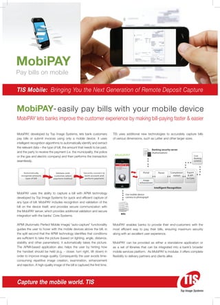 MobiPAY
Pay bills on mobile

TIS Mobile: Bringing You the Next Generation of Remote Deposit Capture


MobiPAY- easily pay bills with your mobile device
MobiPAY lets banks improve the customer experience by making bill-paying faster & easier

MobiPAY, developed by Top Image Systems, lets bank customers                  TIS uses additional new technologies to accurately capture bills
pay bills or submit invoices using only a mobile device. It uses              of various dimensions, such as Letter and other larger sizes.
intelligent recognition algorithms to automatically identify and extract
the relevant data – the type of bill, the amount that needs to be paid,
                                                                                                                           Banking security server
and the party to receive the payment (i.e. the municipality, the police                                                    (Authorization)
or the gas and electric company) and then performs the transaction             MobiPAY                                                                         Core
                                                                                                                                                               Banking
seamlessly.                                                                                                                                                    systems
                                                                                       MobiPAY

                                                                                Intro to MobiPay




     Automatically              Validate with          Securely connect to                                        Portal        Parser     Completion    Export
   recognize amount,           customer, select         bank account and                                                                     station      & API
       type of bill           payment method            perform payment                                                                                  to Core
                                                                                                                  Image
                                                                                                               enhancement

                                                                                                                             Intelligent Recognition

MobiPAY uses the ability to capture a bill with APMI technology                                    Use mobile device
developed by Top Image Systems for quick and efficient capture of                                  camera to photograph

any type of bill. MobiPAY includes recognition and validation of the
bill on the device itself, and provides secure communication with
the MobiPAY server, which provides additional validation and secure
                                                                                            Bills
integration with the banks’ Core Systems.

APMI (Automatic Perfect Mobile Image) “auto-capture” functionality            MobiPAY enables banks to provide their end-customers with the
guides the user to hover with the mobile devices above the bill. in           most efficient way to pay their bills, ensuring maximum security
the split second that the APMI technology identifies that conditions          along with an excellent user experience.
are sufficient to take the picture (based on lighting, angle, distance,
stability and other parameters). it automatically takes the picture.          MobiPAY can be provided as either a standalone application or
The APMI-based application also helps the user by hinting how                 as a set of libraries that can be integrated into a bank’s broader
the handset should be held (e.g. - closer, turn right, tilt down) in          mobile services platform. As MobiPAY is modular, it offers complete
order to improve image quality. Consequently the user avoids time-            flexibility to delivery partners and clients alike.
consuming repetitive image creation, examination, enhancement
and rejection. A high-quality image of the bill is captured the first time.




Capture the mobile world. TIS
                                                                                                                                                     Top Image Systems
 