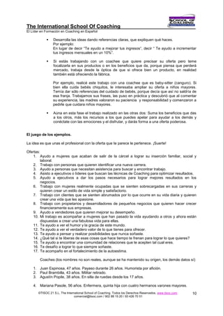 The International School Of Coaching
El Líder en Formación en Coaching en Español

                Desarrolla las ideas dando referencias claras, que expliquen qué haces.
                 Por ejemplo:
                 En lugar de decir “Te ayudo a mejorar tus ingresos”, decir “ Te ayudo a incrementar
                 tus ingresos mensuales en un 10%”.

                Si estás trabajando con un coachee que quiere precisar su oferta pero teme
                 focalizarla en sus productos o en los beneficios que da, porque piensa que perderá
                 mercado, trabaja desde la óptica de que si ofrece bien un producto, en realidad
                 también está ofreciendo la fábrica.

                 Por ejemplo, realicé este trabajo con una coachee que es baby-sitter (canguro). Si
                 bien ella cuida bebés chiquitos, le interesaba ampliar su oferta a niños mayores.
                 Temía dar sólo referencias del cuidado de bebés, porque decía que así no saldría de
                 esa franja. Trabajamos sus frases, las puso en práctica y descubrió que al comentar
                 su experiencia, las madres valoraron su paciencia y responsabilidad y comenzaron a
                 pedirle que cuidara niños mayores.

                Aúna en esta fase el trabajo realizado en las otras dos: Suma los beneficios que das
                 a los otros, más los recursos a los que puedes apelar para ayudar a los demás y
                 conéctate con las emociones y el disfrutar, y darás forma a una oferta poderosa.


El juego de los ejemplos.

La idea es que unas el profesional con la oferta que te parece le pertenece. ¡Suerte!

Ofertas:
    1. Ayudo a mujeres que acaban de salir de la cárcel a lograr su inserción familiar, social y
         laboral.
    2. Trabajo con personas que quieren identificar una nueva carrera.
    3. Ayudo a personas que necesitan asistencia para buscar y encontrar trabajo.
    4. Asisto a ejecutivos o líderes que buscan las técnicas de Coaching para optimizar resultados.
    5. Ayudo a ejecutivos a dar los pasos necesarios para lograr mejores resultados en los
         negocios.
    6. Trabajo con mujeres realmente ocupadas que se sienten sobrecargadas en sus carreras y
         quieren crear un estilo de vida simple y satisfactorio.
    7. Trabajo con clientes que se sienten abrumados por lo que ocurre en su vida diaria y quieren
         crear una vida que les apasione.
    8. Trabajo con propietarios y desarrolladores de pequeños negocios que quieren hacer crecer
         financieramente sus empresas.
    9. Ayudo a vendedores que quieren mejorar su desempeño.
    10. Mi trabajo es acompañar a mujeres que han pasado la vida ayudando a otros y ahora están
         dispuestas a crear una fabulosa vida para ellas.
    11. Te ayudo a ver el humor y la gracia de este mundo.
    12. Te ayudo a ver el verdadero valor de lo que tienes para ofrecer.
    13. Te ayudo a pensar y realizar posibilidades que nunca soñaste.
    14. ¿Qué tal si te liberas de esas cosas que hace tiempo te frenan para lograr lo que quieres?
    15. Te ayudo a encontrar una comunidad de relaciones que te acepten tal cual eres.
    16. Te desafío a lograr lo que siempre soñaste.
    17. Te acompaño en el fortalecimiento de la autoestima.

        Coaches (los nombres no son reales, aunque se ha mantenido su origen, los demás datos sí)

    1. Juan Espinosa, 47 años. Payaso durante 26 años. Humorista por afición.
    2. Paul Brambilla, 43 años. Militar retirado.
    3. Agustín Popile, 38 años. En silla de ruedas desde los 17 años.

    4. Mariana Pasole, 56 años. Enfermera, quinta hija con cuatro hermanos varones mayores.
       ©TISOC 21 S.L. The International School of Coaching. Todos los Derechos Reservados. www.tisoc.com.   10
                                comercial@tisoc.com / 902 88 15 20 / 93 426 70 51
 