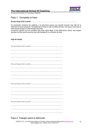 The International School Of Coaching
El Líder en Formación en Coaching en Español


Paso 1. Completar la frase
Sé que tengo éxito cuando………………………………………………………………………………

Es importante mantener las palabras y la estructura porque eso permite avanzar más allá de la
definición hacia la sensación. Completando la frase no sólo se define el éxito, sino que se reconoce el
estar siendo exitoso en determinado momento.
La técnica requiere que se complete esta frase hasta llegar a tres definiciones claves, que tengan
absoluto sentido para la persona que está trabajando su concepto de éxito.



Hoja de trabajo



Sé que tengo éxito cuando...........................................................................

........................................................................................................................

.........................................................................................................................

.........................................................................................................................

.........................................................................................................................

Sé que tengo éxito cuando...........................................................................

........................................................................................................................

.........................................................................................................................

.........................................................................................................................

........................................................................................................................


Sé que tengo éxito cuando...........................................................................

........................................................................................................................

.........................................................................................................................

.........................................................................................................................

.........................................................................................................................

Sé que tengo éxito cuando...........................................................................

........................................................................................................................

.........................................................................................................................

.........................................................................................................................


Paso 2. Trabajar sobre la definición
           ©TISOC 21 S.L. The International School of Coaching. Todos los Derechos Reservados. www.tisoc.com.               12
                                    comercial@tisoc.com / 902 88 15 20 / 93 426 70 51
 