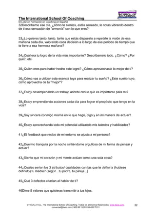 The International School Of Coaching
El Líder en Formación en Coaching en Español
32Descríbeme ese día, ¿cómo te sientes, estás alineado, lo notas vibrando dentro
de ti esa sensación de "armonía" con lo que eres?


33¿Lo quieres tanto, tanto, tanto que estás dispuesto a repetirte la visión de esa
mañana cada día, valorando cada decisión a lo largo de ese periodo de tiempo que
te lleve a esa hermosa mañana?


34¿Cuál era tu logro de la vida más importante? Descríbamelo todo. ¿Cómo? ¿Por
qué?, etc.


35¿Quién eres para haber hecho este logro? ¿Cómo aprovechaste lo mejor de ti?


36¿Cómo vas a utilizar esta esencia tuya para realizar tu sueño? ¿Este sueño tuyo,
cómo aprovecha de tu "mejor"?


37¿Estoy desempeñando un trabajo acorde con lo que es importante para mí?


38¿Estoy emprendiendo acciones cada día para lograr el propósito que tengo en la
vida?


39¿Soy sincera conmigo misma en lo que hago, digo y en mi manera de actuar?


40¿Estoy aprovechando todo mi potencial utilizando mis talentos y habilidades?


41¿El feedback que recibo de mi entorno se ajusta a mi persona?


42¿Duermo tranquila por la noche sintiéndome orgullosa de mi forma de pensar y
actuar?


43¿Siento que mi corazón y mi mente actúan como una sola cosa?


44¿Cuales serían los 3 atributos/ cualidades con las que te definiría (hubiese
definido) tu madre? (según...tu padre, tu pareja...)


45¿Qué 3 defectos citarían al hablar de ti?


46Dime 5 valores que quisieras transmitir a tus hijos.



       ©TISOC 21 S.L. The International School of Coaching. Todos los Derechos Reservados. www.tisoc.com.   22
                                comercial@tisoc.com / 902 88 15 20 / 93 426 70 51
 