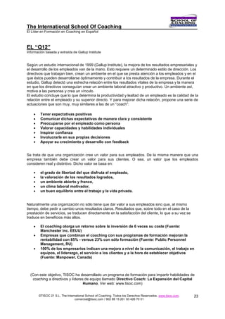 The International School Of Coaching
El Líder en Formación en Coaching en Español



EL “Q12”
Información basada y extraída de Gallup Institute


Según un estudio internacional de 1999 (Gallup Institute), la mejora de los resultados empresariales y
el desarrollo de los empleados van de la mano. Esto requiere un determinado estilo de dirección. Los
directivos que trabajan bien, crean un ambiente en el que se presta atención a los empleados y en el
que éstos pueden desarrollarse óptimamente y contribuir a los resultados de la empresa. Durante el
estudio, Gallup detectó una estrecha relación entre los resultados vitales de la empresa y la manera
en que los directivos conseguían crear un ambiente laboral atractivo y productivo. Un ambiente así,
motiva a las personas y crea un vínculo.
El estudio concluye que lo que determina la productividad y lealtad de un empleado es la calidad de la
relación entre el empleado y su superior directo. Y para mejorar dicha relación, propone una serie de
actuaciones que son muy, muy similares a las de un “coach”:

        Tener expectativas positivas
        Comunicar dichas expectativas de manera clara y consistente
        Preocuparse por el empleado como persona
        Valorar capacidades y habilidades individuales
        Inspirar confianza
        Involucrarle en sus propias decisiones
        Apoyar su crecimiento y desarrollo con feedback


Se trata de que una organización cree un valor para sus empleados. De la misma manera que una
empresa también debe crear un valor para sus clientes. O sea, un valor que los empleados
consideren real y distintivo. Dicho valor se basa en:

        el grado de libertad del que disfruta el empleado,
        la valoración de los resultados logrados,
        un ambiente abierto y franco,
        un clima laboral motivador,
        un buen equilibrio entre el trabajo y la vida privada.


Naturalmente una organización no sólo tiene que dar valor a sus empleados sino que, al mismo
tiempo, debe pedir a cambio unos resultados claros. Resultados que, sobre todo en el caso de la
prestación de servicios, se traducen directamente en la satisfacción del cliente, lo que a su vez se
traduce en beneficios más altos.

        El coaching otorga un retorno sobre la inversión de 6 veces su coste (Fuente:
         Manchester Inc. EEUU)
        Empresas que combinan el coaching con sus programas de formación mejoran la
         rentabilidad con 85% - versus 23% con sólo formación (Fuente: Public Personnel
         Management, RU)
        100% de los empresarios indican una mejora a nivel de la comunicación, el trabajo en
         equipos, el liderazgo, el servicio a los clientes y a la hora de establecer objetivos
         (Fuente: Manpower, Canada)



  (Con este objetivo, TISOC ha desarrollado un programa de formación para impartir habilidades de
   coaching a directivos y líderes de equipo llamado Directivo Coach: La Expansión del Capital
                                  Humano. Ver web: www.tisoc.com)


        ©TISOC 21 S.L. The International School of Coaching. Todos los Derechos Reservados. www.tisoc.com.   23
                                 comercial@tisoc.com / 902 88 15 20 / 93 426 70 51
 