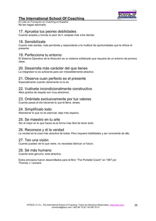 The International School Of Coaching
El Líder en Formación en Coaching en Español
No les hagas adivinarlo.

17. Aprueba tus peores debilidades
Cuando aceptas y honras lo peor de ti, aceptas más a los demás.

18. Sensibilízate
Cuanto más sientas, más percibirás y responderás a la multitud de oportunidades que te ofrece el
presente.

19. Perfecciona tu entorno
El Sistema Operativo de la Atracción es un sistema sofisticado que requiere de un entorno de primera
clase.

20. Desarrolla más carácter del que tienes
La integridad no es suficiente para ser irresistiblemente atractivo.

21. Observa cuan perfecto es el presente
Especialmente cuando claramente no lo es.

22. Vuélvete incondicionalmente constructivo
Altos grados de respeto son muy atractivos.

23. Oriéntate exclusivamente por tus valores
Cuando pasas el día haciendo lo que te llena, atraes.

24. Simplifícalo todo
Abandonar lo que no es esencial, deja más espacio.

25. Se maestro en tu arte
Ser el mejor en lo que haces es la forma más fácil de tener éxito.

26. Reconoce y di la verdad
La verdad es la cosa más atractiva de todas. Pero requiere habilidades y ser consciente de ello.

27. Ten una visión
Cuando puedes ver lo que viene, no necesitas fabricar un futuro.

28. Sé más humano
Cuando eres genuino, eres atractivo.

Estos principios fueron desarrollados para el libro “The Portable Coach” en 1997 por
Thomas J. Leonard.




       ©TISOC 21 S.L. The International School of Coaching. Todos los Derechos Reservados. www.tisoc.com.   26
                                comercial@tisoc.com / 902 88 15 20 / 93 426 70 51
 
