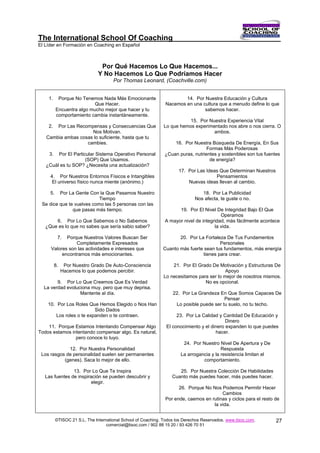 The International School Of Coaching
El Líder en Formación en Coaching en Español



                                Por Qué Hacemos Lo Que Hacemos...
                               Y No Hacemos Lo Que Podríamos Hacer
                                      Por Thomas Leonard, (Coachville.com)


    1.     Porque No Tenemos Nada Más Emocionante                       14. Por Nuestra Educación y Cultura
                           Que Hacer.                           Nacemos en una cultura que a menudo define lo que
          Encuentra algo mucho mejor que hacer y tu                             sabemos hacer.
          comportamiento cambia instantáneamente.
                                                                          15. Por Nuestra Experiencia Vital
    2. Por Las Recompensas y Consecuencias Que                 Lo que hemos experimentado nos abre o nos cierra. O
                     Nos Motivan.                                                   ambos.
   Cambia ambas cosas lo suficiente, hasta que tu
                   cambies.                                        16. Por Nuestra Búsqueda De Energía, En Sus
                                                                                  Formas Más Poderosas
    3.  Por El Particular Sistema Operativo Personal           ¿Cuan puras, nutrientes y sostenibles son tus fuentes
                     (SOP) Que Usamos.                                             de energía?
   ¿Cuál es tu SOP? ¿Necesita una actualización?
                                                                      17. Por Las Ideas Que Determinan Nuestros
     4. Por Nuestros Entornos Físicos e Intangibles                                   Pensamientos
      El universo físico nunca miente (anónimo.)                          Nuevas ideas llevan al cambio.

     5.  Por La Gente Con la Que Pasamos Nuestro                                 18. Por La Publicidad
                           Tiempo                                             Nos afecta, te guste o no.
 Se dice que te vuelves como las 5 personas con las
               que pasas más tiempo.                                 19. Por El Nivel De Integridad Bajo El Que
                                                                                         Operamos
       6. Por Lo Que Sabemos o No Sabemos                      A mayor nivel de integridad, más fácilmente acontece
   ¿Que es lo que no sabes que sería sabio saber?                                     la vida.

           7.
            Porque Nuestros Valores Buscan Ser                       20. Por La Fortaleza De Tus Fundamentos
                Completamente Expresados                                               Personales
     Valores son las actividades e intereses que              Cuanto más fuerte sean tus fundamentos, más energía
          encontramos más emocionantes.                                        tienes para crear.

         8.    Por Nuestro Grado De Auto-Consciencia               21. Por El Grado De Motivación y Estructuras De
              Hacemos lo que podemos percibir.                                             Apoyo
                                                               Lo necesitamos para ser lo mejor de nosotros mismos.
        9. Por Lo Que Creemos Que Es Verdad                                      No es opcional.
  La verdad evoluciona muy, pero que muy deprisa.
                  Mantente al día.                                 22. Por La Grandeza En Que Somos Capaces De
                                                                                          Pensar
    10. Por Los Roles Que Hemos Elegido o Nos Han                   Lo posible puede ser tu suelo, no tu techo.
                          Sido Dados
        Los roles o te expanden o te contraen.                       23. Por La Calidad y Cantidad De Educación y
                                                                                            Dinero
    11. Porque Estamos Intentando Compensar Algo                El conocimiento y el dinero expanden lo que puedes
Todos estamos intentando compensar algo. Es natural,                                   hacer.
                pero conoce lo tuyo.
                                                                        24. Por Nuestro Nivel De Apertura y De
             12. Por Nuestra Personalidad                                                 Respuesta
 Los rasgos de personalidad suelen ser permanentes                     La arrogancia y la resistencia limitan el
           (genes). Saca lo mejor de ello.                                       comportamiento.

               13. Por Lo Que Te Inspira                              25. Por Nuestra Colección De Habilidades
  Las fuentes de inspiración se pueden descubrir y                 Cuanto más puedes hacer, más puedes hacer.
                        elegir.
                                                                     26. Porque No Nos Podemos Permitir Hacer
                                                                                        Cambios
                                                               Por ende, caemos en rutinas y ciclos para el resto de
                                                                                    la vida.


          ©TISOC 21 S.L. The International School of Coaching. Todos los Derechos Reservados. www.tisoc.com.       27
                                   comercial@tisoc.com / 902 88 15 20 / 93 426 70 51
 