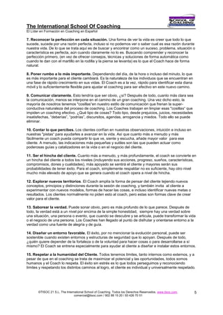 The International School Of Coaching
El Líder en Formación en Coaching en Español

7. Reconocer la perfección en cada situación. Una forma de ver la vida es creer que todo lo que
sucede, sucede por una razón perfecta, incluso si no podemos ver o saber cual es esa razón durante
nuestra vida. De lo que se trata aquí es de buscar y encontrar como un suceso, problema, situación o
característica es perfecta, aún cuando claramente no lo es. Buscando comprender y reconocer la
perfección primero, (en vez de ofrecer consejos, técnicas y soluciones de forma automática como
cuando te dan con el martillo en la rodilla y la pierna se levanta) es lo que el Coach hace de forma
natural.

8. Poner rumbo a lo más importante. Dependiendo del día, de la hora o incluso del minuto, lo que
es más importante para el cliente cambiará. Es la naturaleza de los individuos que se encuentran en
una fase de rápido crecimiento en sus vidas. El Coach es a la vez, rápido para identificar esta diana
móvil y lo suficientemente flexible para ajustar el coaching para ser efectivo en este nuevo camino.

9. Comunicar claramente. Esto tendría que ser obvio, ¿sí? Después de todo, cuanto más clara sea
la comunicación, menos se interpone en el camino de un gran coaching. Una vez dicho esto, la
mayoría de nosotros tenemos "cosillas“en nuestro estilo de comunicación que frenan la super-
conductiva naturaleza del proceso de coaching. Los Coaches trabajan en limpiar esas "cosillas“ que
impiden un coaching efectivo. ¿Qué tipo de cosas? Todo tipo, desde prejuicios, juicios, necesidades
insatisfechas, “deberías”, “podrías”, discursitos, agendas, arrogancia y miedos. Todo ello se puede
eliminar.

10. Contar lo que percibes. Los clientes confían en nuestras observaciones, intuición e incluso en
nuestras "pistas“ para ayudarles a avanzar en la vida. Así que cuanto más a menudo y más
fácilmente un coach pueda compartir lo que ve, siente y escucha, añade mayor valor para ese
cliente. A menudo, las indicaciones más pequeñas y sutiles son las que pueden actuar como
poderosas guías y catalizadores en la vida o en el negocio del cliente.

11. Ser el hincha del cliente. Cuanto más a menudo, y más profundamente, el coach se convierte en
un hincha del cliente a todos los niveles (incluyendo sus acciones, progreso, sueños, características,
compromisos, dones y cualidades), más apoyado se sentirá el cliente y mayores serán sus
probabilidades de tener éxito. Para el coach, simplemente respaldar no es suficiente, hay otro nivel
mucho más elevado de apoyo que se genera cuando el coach opera a nivel de hincha.

12. Explorar nuevos territorios. El Coach amplía la forma de pensar del cliente tejiendo nuevos
conceptos, principios y distinciones durante la sesión de coaching, y también invita al cliente a
experimentar con nuevos modelos, formas de hacer las cosas, e incluso identificar nuevas metas o
resultados. Los clientes normalmente no piden esto al coach, pero estas son formas clave de crear
valor para el cliente.

13. Saborear la verdad. Puede sonar obvio, pero es más profundo de lo que parece. Después de
todo, la verdad está a un nivel por encima de la simple honestidad, siempre hay una verdad sobre
una situación, una persona o evento, que cuando se descubre y se articula, puede transformar la vida
o el negocio de una persona. Los Coaches han llegado al punto de disfrutar y orientarse entorno a la
verdad como una fuente de alegría y de guía.

14. Diseñar un entorno favorable. El éxito, por no mencionar la evolución personal, puede ser
sostenible cuando existen entornos y estructuras de seguridad que lo apoyan. Después de todo,
¿quién quiere depender de la fortaleza o de la voluntad para hacer cosas o para desarrollarse a sí
mismo? El Coach se entrena especialmente para ayudar al cliente a diseñar e instalar estos entornos.

15. Respetar a la humanidad del Cliente. Todos tenemos límites, tanto internos como externos, y a
pesar de que en el coaching se trata de maximizar el potencial y las oportunidades, todos somos
humanos y el Coach lo respeta. El éxito sin estrés es lo que todos perseguimos y reconociendo
límites y respetando los distintos caminos al logro, el cliente es individual y universalmente respetado.




       ©TISOC 21 S.L. The International School of Coaching. Todos los Derechos Reservados. www.tisoc.com.   5
                                comercial@tisoc.com / 902 88 15 20 / 93 426 70 51
 