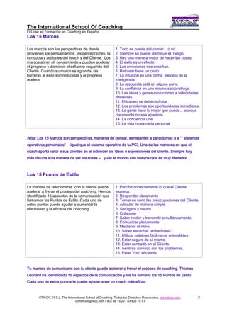 The International School Of Coaching
El Líder en Formación en Coaching en Español
Los 15 Marcos

Los marcos son las perspectivas de donde                   1. Todo se puede solucionar... o no
provienen los pensamientos, las percepciones, la           2. Siempre se puede disminuir el riesgo.
conducta y actitudes del coach y del Cliente. Los          3. Hay una manera mejor de hacer las cosas.
marcos abren el pensamiento y pueden acelerar              4. El éxito es un efecto.
el progreso y disminuir el esfuerzo requerido del          5. Las emociones nos enseñan.
Cliente. Cuando su marco se agranda, las                   6. Retrasar tiene un costo
barreras al éxito son reducidas y el progreso              7. La intuición es una forma elevada de la
acelera.                                                   inteligencia.
                                                           8. La respuesta está en alguna parte.
                                                           9. La confianza en uno mismo se construye.
                                                           10. Las ideas y genes evolucionan a velocidades
                                                           diferentes.
                                                           11. El trabajo se debe disfrutar
                                                           12. Los problemas son oportunidades inmediatas.
                                                           13. La gente hace lo mejor que puede... aunque
                                                           claramente no sea aparente.
                                                           14. La conciencia une.
                                                           15. La vida no es nada personal.


Nota: Los 15 Marcos son perspectivas, maneras de pensar, semejantes a paradigmas o a “ sistemas
operativos personales” (igual que el sistema operativo de tu PC). Una de las maneras en que el
coach aporta valor a sus clientes es al extender las ideas o suposiciones del cliente. Siempre hay
más de una sola manera de ver las cosas – y ver el mundo con nuevos ojos es muy liberador.



Los 15 Puntos de Estilo

La manera de relacionarse con el cliente puede             1. Percibir correctamente lo que el Cliente
acelerar o frenar el proceso del coaching. Hemos           expresa.
identificado 15 aspectos de la comunicación que            2. Responder claramente
llamamos los Puntos de Estilo. Cada uno de                 3. Tomar en serio las preocupaciones del Cliente.
estos puntos puede ayudar a aumentar la                    4. Articular de manera simple.
efectividad y la eficacia del coaching.                    5. Ser ligero y neutro.
                                                           6. Colaborar
                                                           7. Saber recibir y transmitir simultáneamente.
                                                           8. Comunicar plenamente
                                                           9. Mantener el ritmo
                                                           10. Saber escuchar “entre líneas”.
                                                           11. Utilizar palabras fácilmente entendibles
                                                           12. Estar seguro de sí mismo.
                                                           13. Estar centrado en el Cliente.
                                                           14. Sentirse cómodo con los problemas.
                                                           15. Estar “con” el cliente.



Tu manera de comunicarte con tu cliente puede acelerar o frenar el proceso de coaching. Thomas
Leonard ha identificado 15 aspectos de la comunicación y los ha llamado los 15 Puntos de Estilo.
Cada uno de estos puntos te puede ayudar a ser un coach más eficaz.



       ©TISOC 21 S.L. The International School of Coaching. Todos los Derechos Reservados. www.tisoc.com.   7
                                comercial@tisoc.com / 902 88 15 20 / 93 426 70 51
 