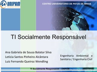 CENTRO UNIVERSITÁRIO DE PATOS DE MINAS

TI Socialmente Responsável
Ana Gabriela de Sousa Balator Silva
Letícia Santos Pinheiro Alcântara
Luiz Fernando Queiroz Wendling

Engenharia Ambiental e
Sanitária / Engenharia Civil

TI Socialmente Responsável - UNIPAM

 