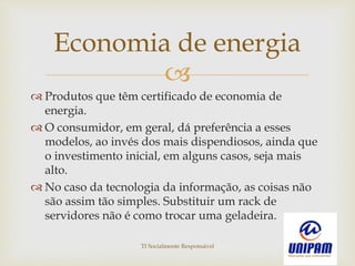 
 Produtos que têm certificado de economia de
energia.
 O consumidor, em geral, dá preferência a esses
modelos, ao invés dos mais dispendiosos, ainda que
o investimento inicial, em alguns casos, seja mais
alto.
 No caso da tecnologia da informação, as coisas não
são assim tão simples. Substituir um rack de
servidores não é como trocar uma geladeira.
Economia de energia
TI Socialmente Responsável
 