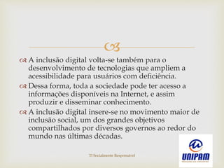 
 A inclusão digital volta-se também para o
desenvolvimento de tecnologias que ampliem a
acessibilidade para usuários com deficiência.
 Dessa forma, toda a sociedade pode ter acesso a
informações disponíveis na Internet, e assim
produzir e disseminar conhecimento.
 A inclusão digital insere-se no movimento maior de
inclusão social, um dos grandes objetivos
compartilhados por diversos governos ao redor do
mundo nas últimas décadas.
TI Socialmente Responsável
 