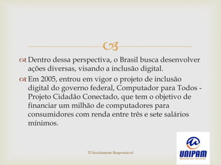 
 Dentro dessa perspectiva, o Brasil busca desenvolver
ações diversas, visando a inclusão digital.
 Em 2005, entrou em vigor o projeto de inclusão
digital do governo federal, Computador para Todos -
Projeto Cidadão Conectado, que tem o objetivo de
financiar um milhão de computadores para
consumidores com renda entre três e sete salários
mínimos.
TI Socialmente Responsável
 