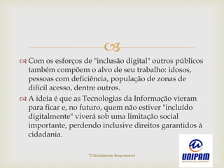 
 Com os esforços de "inclusão digital" outros públicos
também compõem o alvo de seu trabalho: idosos,
pessoas com deficiência, população de zonas de
difícil acesso, dentre outros.
 A ideia é que as Tecnologias da Informação vieram
para ficar e, no futuro, quem não estiver "incluído
digitalmente" viverá sob uma limitação social
importante, perdendo inclusive direitos garantidos à
cidadania.
TI Socialmente Responsável
 
