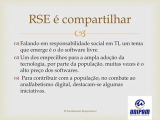 
 Falando em responsabilidade social em TI, um tema
que emerge é o do software livre.
 Um dos empecilhos para a ampla adoção da
tecnologia, por parte da população, muitas vezes é o
alto preço dos softwares.
 Para contribuir com a população, no combate ao
analfabetismo digital, destacam-se algumas
iniciativas.
RSE é compartilhar
TI Socialmente Responsável
 