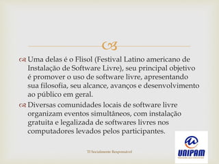 
 Uma delas é o Flisol (Festival Latino americano de
Instalação de Software Livre), seu principal objetivo
é promover o uso de software livre, apresentando
sua filosofia, seu alcance, avanços e desenvolvimento
ao público em geral.
 Diversas comunidades locais de software livre
organizam eventos simultâneos, com instalação
gratuita e legalizada de softwares livres nos
computadores levados pelos participantes.
TI Socialmente Responsável
 