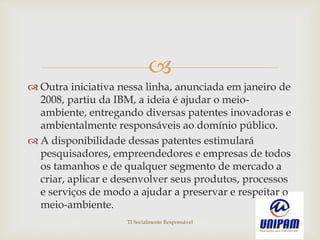 
 Outra iniciativa nessa linha, anunciada em janeiro de
2008, partiu da IBM, a ideia é ajudar o meio-
ambiente, entregando diversas patentes inovadoras e
ambientalmente responsáveis ao domínio público.
 A disponibilidade dessas patentes estimulará
pesquisadores, empreendedores e empresas de todos
os tamanhos e de qualquer segmento de mercado a
criar, aplicar e desenvolver seus produtos, processos
e serviços de modo a ajudar a preservar e respeitar o
meio-ambiente.
TI Socialmente Responsável
 