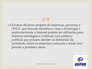 
 Existem diversos projetos de empresas, governos e
ONGs que buscam identificar como a tecnologia e
particularmente a Internet podem ser utilizadas para
elaborar estratégias e colaborar com políticas
públicas que possam atender as demandas da
sociedade, assim as empresas começam a sentir essa
pressão e portanto, atuar.
TI Socialmente Responsável
 