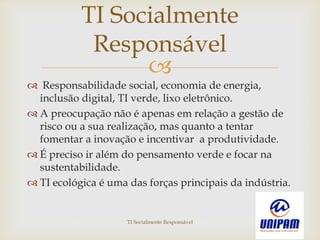 
 Responsabilidade social, economia de energia,
inclusão digital, TI verde, lixo eletrônico.
 A preocupação não é apenas em relação a gestão de
risco ou a sua realização, mas quanto a tentar
fomentar a inovação e incentivar a produtividade.
 É preciso ir além do pensamento verde e focar na
sustentabilidade.
 TI ecológica é uma das forças principais da indústria.
TI Socialmente
Responsável
TI Socialmente Responsável
 