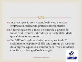 
 A preocupação com a tecnologia verde leva as
empresas a realizarem grandes investimentos.
 A tecnologia será o meio de controle e gestão de
todos os diferentes indicadores de sustentabilidade
que afetam as empresas.
 Em 2012 o Google se destacou na questão da TI
socialmente responsável. Ela está a frente do restante
das empresas quanto a solução para frear a mudança
climática e a boa gestão de energia.
TI Socialmente Responsável
 