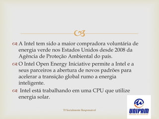 
 A Intel tem sido a maior compradora voluntária de
energia verde nos Estados Unidos desde 2008 da
Agência de Proteção Ambiental do país.
 O Intel Open Energy Iniciative permite a Intel e a
seus parceiros a abertura de novos padrões para
acelerar a transição global rumo a energia
inteligente.
 Intel está trabalhando em uma CPU que utilize
energia solar.
TI Socialmente Responsável
 