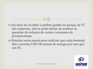 
 Na hora de escolher a melhor gestão do parque de TI
das empresas, não se pode deixar de analisar as
questões de redução de custos e aumento da
produtividade.
 Estudos norte-americanos indicam que cada terminal
thin consome US$ 150 menos de energia por ano que
um PC.
TI Socialmente Responsável
 