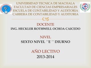 UNIVERSIDAD TECNICA DE MACHALA
FACULTAD DE CIENCIAS EMPRESARIALES
ESCUELA DE CONTABILIDAD Y AUDITORIA
CARRERA DE CONTABILIDAD Y AUDITORIA



DOCENTE
ING. HECKLER ROTHWELL OCHOA CAICEDO

NIVEL
SEXTO NIVEL ´´E ´´ DIURNO

AÑO LECTIVO
2013-2014

 