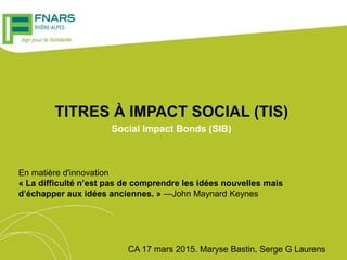 TITRES À IMPACT SOCIAL (TIS)
Social Impact Bonds (SIB)
CA 17 mars 2015. Maryse Bastin, Serge G Laurens
En matière d'innovation
« La difficulté n’est pas de comprendre les idées nouvelles mais
d’échapper aux idées anciennes. » ―John Maynard Keynes
 
