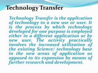 Technology Transfer   Technology Transfer is the application of technology to a new use or user. It is the process by which technology developed for one purpose is employed either in a different application or by new user. The activity practically involves the increased utilization of the existing Science/ technology base in the new areas of application as opposed to its expansion by means of further research and development.