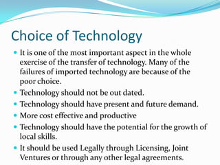 Choice of TechnologyIt is one of the most important aspect in the whole exercise of the transfer of technology. Many of the failures of imported technology are because of the poor choice.Technology should not be out dated.Technology should have present and future demand.More cost effective and productiveTechnology should have the potential for the growth of local skills.It should be used Legally through Licensing, Joint Ventures or through any other legal agreements.