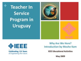 + Teacher In
    Service
  Program in
   Uruguay


                    Why Are We Here?
               Introduction by Moshe Kam
                  IEEE Educational Activities

                          May 2009
 