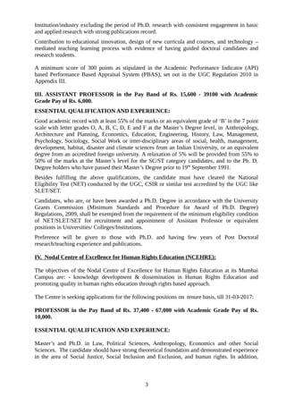 Institution/industry excluding the period of Ph.D. research with consistent engagement in basic
and applied research with strong publications record.
Contribution to educational innovation, design of new curricula and courses, and technology –
mediated teaching learning process with evidence of having guided doctoral candidates and
research students.
A minimum score of 300 points as stipulated in the Academic Performance Indicator (API)
based Performance Based Appraisal System (PBAS), set out in the UGC Regulation 2010 in
Appendix III.
III. ASSISTANT PROFESSOR in the Pay Band of Rs. 15,600 - 39100 with Academic
Grade Pay of Rs. 6,000.
ESSENTIAL QUALIFICATION AND EXPERIENCE:
Good academic record with at least 55% of the marks or an equivalent grade of ‘B’ in the 7 point
scale with letter grades O, A, B, C, D, E and F at the Master’s Degree level, in Anthropology,
Architecture and Planning, Economics, Education, Engineering, History, Law, Management,
Psychology, Sociology, Social Work or inter-disciplinary areas of social, health, management,
development, habitat, disaster and climate sciences from an Indian University, or an equivalent
degree from an accredited foreign university. A relaxation of 5% will be provided from 55% to
50% of the marks at the Master’s level for the SC/ST category candidates, and to the Ph. D.
Degree holders who have passed their Master’s Degree prior to 19th
September 1991.
Besides fulfilling the above qualifications, the candidate must have cleared the National
Eligibility Test (NET) conducted by the UGC, CSIR or similar test accredited by the UGC like
SLET/SET.
Candidates, who are, or have been awarded a Ph.D. Degree in accordance with the University
Grants Commission (Minimum Standards and Procedure for Award of Ph.D. Degree)
Regulations, 2009, shall be exempted from the requirement of the minimum eligibility condition
of NET/SLET/SET for recruitment and appointment of Assistant Professor or equivalent
positions in Universities/ Colleges/Institutions.
Preference will be given to those with Ph.D. and having few years of Post Doctoral
research/teaching experience and publications.
IV. Nodal Centre of Excellence for Human Rights Education (NCEHRE):
The objectives of the Nodal Centre of Excellence for Human Rights Education at its Mumbai
Campus are: - knowledge development & dissemination in Human Rights Education and
promoting quality in human rights education through rights based approach.
The Centre is seeking applications for the following positions on tenure basis, till 31-03-2017:
PROFESSOR in the Pay Band of Rs. 37,400 - 67,000 with Academic Grade Pay of Rs.
10,000.
ESSENTIAL QUALIFICATION AND EXPERIENCE:
Master’s and Ph.D. in Law, Political Sciences, Anthropology, Economics and other Social
Sciences. The candidate should have strong theoretical foundation and demonstrated experience
in the area of Social Justice, Social Inclusion and Exclusion, and human rights. In addition,
3
 