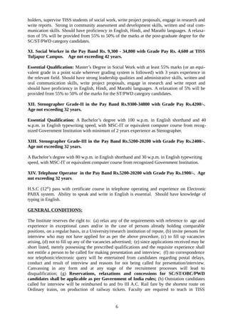 holders, supervise TISS students of social work, write project proposals, engage in research and
write reports. Strong in community assessment and development skills, written and oral com-
munication skills. Should have proficiency in English, Hindi, and Marathi languages. A relaxa-
tion of 5% will be provided from 55% to 50% of the marks at the post-graduate degree for the
SC/ST/PWD category candidates.
XI. Social Worker in the Pay Band Rs. 9,300 - 34,800 with Grade Pay Rs. 4,600 at TISS
Tuljapur Campus. Age not exceeding 42 years.
Essential Qualification: Master’s Degree in Social Work with at least 55% marks (or an equi-
valent grade in a point scale wherever grading system is followed) with 3 years experience in
the relevant field. Should have strong leadership qualities and administrative skills, written and
oral communication skills, write project proposals, engage in research and write report and
should have proficiency in English, Hindi, and Marathi languages. A relaxation of 5% will be
provided from 55% to 50% of the marks for the ST/PWD category candidates.
XII. Stenographer Grade-II in the Pay Band Rs.9300-34800 with Grade Pay Rs.4200/-.
Age not exceeding 32 years.
Essential Qualification: A Bachelor’s degree with 100 w.p.m. in English shorthand and 40
w.p.m. in English typewriting speed, with MSC-IT or equivalent computer course from recog-
nized Government Institution with minimum of 2 years experience as Stenographer.
XIII. Stenographer Grade-III in the Pay Band Rs.5200-20200 with Grade Pay Rs.2400/-.
Age not exceeding 32 years.
A Bachelor’s degree with 80 w.p.m. in English shorthand and 30 w.p.m. in English typewriting
speed, with MSC-IT or equivalent computer course from recognized Government Institution.
XIV. Telephone Operator in the Pay Band Rs.5200-20200 with Grade Pay Rs.1900/-. Age
not exceeding 32 years.
H.S.C (12th
) pass with certificate course in telephone operating and experience on Electronic
PABX system. Ability to speak and write in English is essential. Should have knowledge of
typing in English.
GENERAL CONDITIONS:
The Institute reserves the right to: (a) relax any of the requirements with reference to age and
experience in exceptional cases and/or in the case of persons already holding comparable
positions, on a regular basis, in a University/research institution of repute, (b) invite persons for
interview who may not have applied for as per the above procedure, (c) to fill up vacancies
arising, (d) not to fill up any of the vacancies advertised; (e) since applications received may be
short listed, merely possessing the prescribed qualifications and the requisite experience shall
not entitle a person to be called for making presentation and interview; (f) no correspondence
nor telephonic/electronic query will be entertained from candidates regarding postal delays,
conduct and result of interview and reasons for not being called for presentation/interview.
Canvassing in any form and at any stage of the recruitment processes will lead to
disqualification; (g) Reservations, relaxations and concessions for SC/ST/OBC/PWD
candidates shall be applicable as per Government of India rules; (h) Outstation candidates
called for interview will be reimbursed to and fro III A.C. Rail fare by the shortest route on
Ordinary trains, on production of railway tickets. Faculty are required to teach in TISS
6
 