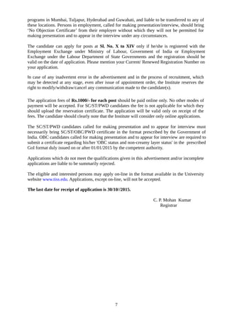 programs in Mumbai, Tuljapur, Hyderabad and Guwahati, and liable to be transferred to any of
these locations. Persons in employment, called for making presentation/interview, should bring
‘No Objection Certificate’ from their employer without which they will not be permitted for
making presentation and to appear in the interview under any circumstances.
The candidate can apply for posts at Sl. No. X to XIV only if he/she is registered with the
Employment Exchange under Ministry of Labour, Government of India or Employment
Exchange under the Labour Department of State Governments and the registration should be
valid on the date of application. Please mention your Current/ Renewed Registration Number on
your application.
In case of any inadvertent error in the advertisement and in the process of recruitment, which
may be detected at any stage, even after issue of appointment order, the Institute reserves the
right to modify/withdraw/cancel any communication made to the candidate(s).
The application fees of Rs.1000/- for each post should be paid online only. No other modes of
payment will be accepted. For SC/ST/PWD candidates the fee is not applicable for which they
should upload the reservation certificate. The application will be valid only on receipt of the
fees. The candidate should clearly note that the Institute will consider only online applications.
The SC/ST/PWD candidates called for making presentation and to appear for interview must
necessarily bring SC/ST/OBC/PWD certificate in the format prescribed by the Government of
India. OBC candidates called for making presentation and to appear for interview are required to
submit a certificate regarding his/her 'OBC status and non-creamy layer status' in the prescribed
GoI format duly issued on or after 01/01/2015 by the competent authority.
Applications which do not meet the qualifications given in this advertisement and/or incomplete
applications are liable to be summarily rejected.
The eligible and interested persons may apply on-line in the format available in the University
website www.tiss.edu. Applications, except on-line, will not be accepted.
The last date for receipt of application is 30/10//2015.
C. P. Mohan Kumar
Registrar
7
 