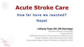 Acute Stroke Care
H o w f a r h a v e w e r e a c h e d ?
N e p a l
Lekhjung Thapa, MD, DM (Neurology)
Associate Professor of Neurology
Hospital Director
UDM-National Institute of Neurological and Allied Sciences
Founder President, Nepal Stroke Association (NSA)
Commissioner Nepal, Lancet Commission on Stroke for LMICs
 