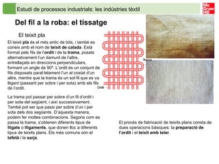 Estudi de processos industrials: les indústries tèxtil  Del fil a la roba: el tissatge   El teixit pla El teixit  pla  és el més antic de tots, i també es coneix amb el nom de  teixit de calada . Està format pels fils de l’ ordit  i de la  trama , posats alternativament l’un damunt de l’altre, entrellaçats en direccions perpendiculars, formant un angle de 90º. L’ordit és un conjunt de fils disposats paral·lelament l’un al costat d’un altre, mentre que la trama és un sol fil que es va lligant (passant per sobre i per sota) amb els fils de l’ordit. La trama pot passar per sobre d’un fil d’ordit i per sota del següent, i així successivament. També pot ser que passi per sobre d’un i per sota dels dos següents. D’aquesta manera, podem fer moltes combinacions. Segons com es passa la trama, s’obtenen diferents tipus de  lligats  o  lligaments , que donen lloc a diferents tipus de teixits plans. Els més comuns són el  tafetà  i la  sarja .  El procés de fabricació de teixits plans consta de dues operacions bàsiques: la  preparació de l’ordit  i el  teixit amb teler . 