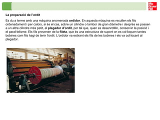 La preparació de l’ordit Es du a terme amb una màquina anomenada  ordidor . En aquesta màquina es recullen els fils ordenadament i per colors, si és el cas, sobre un cilindre o tambor de gran diàmetre i després es passen a un altre cilindre més petit, el  plegador   d’ordit , per tal que, quan es desenrotllin, conservin la posició i el paral·lelisme. Els fils provenen de la  fileta , que és una estructura de suport on es col·loquen tantes bobines com fils hagi de tenir l’ordit. L’ordidor va estirant els fils de les bobines i els va col·locant al plegador. 