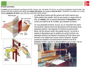 Un dels lliços aixeca els fils senars de l’ordit mentre que l’altre abaixa els parells. Això fa que quedi un espai entre el dos, la  calada , per on passa disparada la  llançadora , que conté una bobina de fil, la bitlla, que desprèn la trama. Un cop passada la trama, la pua, en un moviment de vaivé sincronitzat, abat la trama tot ajuntant-la al fil de trama de la passada anterior. De seguida s’inverteix la posició dels lliços, els fils senars avall i els parells amunt, i es torna a passar la llançadora per la calada (en sentit contrari a la passada anterior) tot deixant novament el fil de trama que tornarà a ser abatut per la pua contra l’anterior. Aquest procés es repeteix successivament mentre hi ha fil al plegador d’ordit, que es va desenrotllant a poc a poc, i es va formant el teixit. El teixit amb telers.  Els  telers  són les màquines que lliguen els fils i formen, així, els teixits. Per fer-ho, es col·loca el plegador d’ordit al teler i els extrems dels fils es passen pel mig de les  malles dels lliços , per la  pua  o  pinta de teixir  i, finalment, s’enrotllen en un altre cilindre ( plegador de teixit ), que més tard contindrà el teixit acabat. 