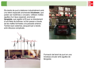 Els teixits de punt s’elaboren industrialment amb uns telers especials anomenats  tricotoses , que poden ser rectilínies o circulars. Utilitzen moltes agulles d’un tipus especial, anomenat  llengüeta , que agafen el fil que ve directament d’una fileta de bobines i el fan passar a través de les malles formades a la passada anterior. També duen sistemes Jacquard per a teixits amb dibuixos complicats. Formació del teixit de punt en una tricotosa circular amb agulles de llengüeta   