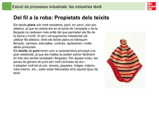 Estudi de processos industrials: les indústries tèxtil  Del fil a la roba: Propietats dels teixits Els teixits  plans  són molt resistents, però, en canvi, són poc elàstics, ja que en estirar-los en el sentit de l’amplada o de la llargada no cedeixen més enllà del que permeten els fils de la trama o l’ordit. Si se’n vol augmentar l’elasticitat cal utilitzar fils elàstics. Amb els teixits plans es fabriquen llençols, camises, estovalles, cortines, tapisseries i molts altres productes. Els  teixits  de  punt  tenen com a característica principal una gran elasticitat, ja que les malles es poden estirar fàcilment en tots dos sentits (amplada i llargada). Per aquest motiu, les peces de gènere de punt són molt còmodes de dur i s’adapten molt bé al cos. Jerseis, jaquetes, mitges, mitjons, roba interior, etc., solen estar fabricades amb aquest tipus de teixit. 