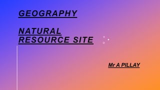 GEOGRAPHY
NATURAL
RESOURCE SITE
Mr A PILLAY
 