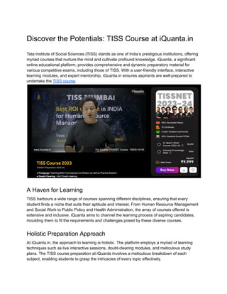 Discover the Potentials: TISS Course at iQuanta.in
Tata Institute of Social Sciences (TISS) stands as one of India’s prestigious institutions, offering
myriad courses that nurture the mind and cultivate profound knowledge. iQuanta, a significant
online educational platform, provides comprehensive and dynamic preparatory material for
various competitive exams, including those of TISS. With a user-friendly interface, interactive
learning modules, and expert mentorship, iQuanta.in ensures aspirants are well-prepared to
undertake the TISS course.
A Haven for Learning
TISS harbours a wide range of courses spanning different disciplines, ensuring that every
student finds a niche that suits their aptitude and interest. From Human Resource Management
and Social Work to Public Policy and Health Administration, the array of courses offered is
extensive and inclusive. iQuanta aims to channel the learning process of aspiring candidates,
moulding them to fit the requirements and challenges posed by these diverse courses.
Holistic Preparation Approach
At iQuanta.in, the approach to learning is holistic. The platform employs a myriad of learning
techniques such as live interactive sessions, doubt-clearing modules, and meticulous study
plans. The TISS course preparation at iQuanta involves a meticulous breakdown of each
subject, enabling students to grasp the intricacies of every topic effectively.
 