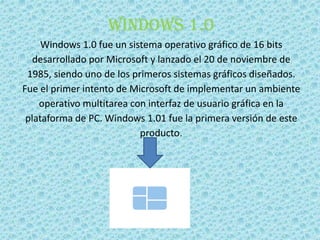 Windows 1.0
Windows 1.0 fue un sistema operativo gráfico de 16 bits
desarrollado por Microsoft y lanzado el 20 de noviembre de
1985, siendo uno de los primeros sistemas gráficos diseñados.
Fue el primer intento de Microsoft de implementar un ambiente
operativo multitarea con interfaz de usuario gráfica en la
plataforma de PC. Windows 1.01 fue la primera versión de este
producto.
 