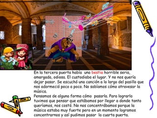 En la tercera puerta había una bestia horrible seria,
amargada, odiosa. El custodiaba el lugar. Y no nos quería
dejar pasar. Se escuchó una canción a lo largo del pasillo que
nos adormeció poco a poco. No sabíamos cómo atravesar la
música.
Pensamos de alguna forma cómo pasarla. Para lograrlo
tuvimos que pensar que estábamos por llegar a donde tanto
queríamos, nos costó. No nos concentrábamos porque la
música estaba muy fuerte pero en un momento logramos
concentrarnos y así pudimos pasar la cuarta puerta.
 