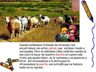 Cuando estábamos tratando de atravesar nos
encontramos con estas cabras, que estaban riendo a
carcajadas, Pero no sabíamos cómo callarlas cuando se
nos ocurrió sacar de nuestra mochila el cuento más
triste que puede haber, se lo contamos y se pusieron a
llorar. Así atravesamos a la sexta puerta.
Atravesamos la puerta, nos extrañó que no hubiera
nadie en su ingreso.
 