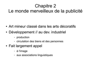 Chapitre 2
Le monde merveilleux de la publicité
● Art mineur classé dans les arts décoratifs
● Développement // au dev. industriel
– production
– circulation des biens et des personnes
● Fait largement appel
– à l'image
– aux associations linguistiques
 