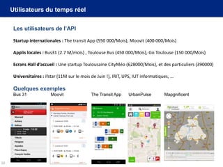 Utilisateurs du temps réel
Les utilisateurs de l’API
Startup internationales : The transit App (550 000/Mois), Moovit (400 000/Mois)
Applis locales : Bus31 (2.7 M/mois) , Toulouse Bus (450 000/Mois), Go Toulouse (150 000/Mois)
Ecrans Hall d’accueil : Une startup Toulousaine CityMéo (628000/Mois), et des particuliers (390000)
Universitaires : ifstar (11M sur le mois de Juin !), IRIT, UPS, IUT informatiques, …
Quelques exemples
Bus 31 Moovit The Transit App UrbanPulse Mapgnificent
10
 
