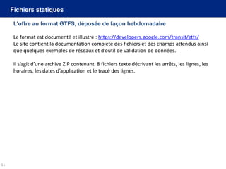 Fichiers statiques
L’offre au format GTFS, déposée de façon hebdomadaire
Le format est documenté et illustré : https://developers.google.com/transit/gtfs/
Le site contient la documentation complète des fichiers et des champs attendus ainsi
que quelques exemples de réseaux et d’outil de validation de données.
Il s’agit d’une archive ZIP contenant 8 fichiers texte décrivant les arrêts, les lignes, les
horaires, les dates d’application et le tracé des lignes.
11
 